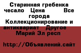 Старинная гребенка чесало › Цена ­ 350 - Все города Коллекционирование и антиквариат » Другое   . Марий Эл респ.